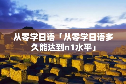 从零学日语「从零学日语多久能达到n1水平」 从零学日语「从零学日语多久能达到n1水平」