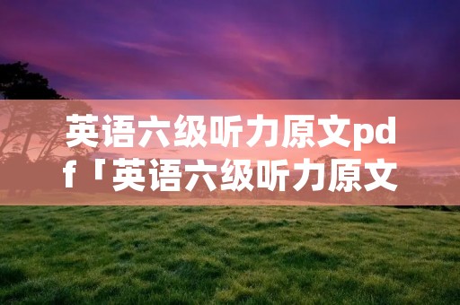 英语六级听力原文pdf「英语六级听力原文和音频」