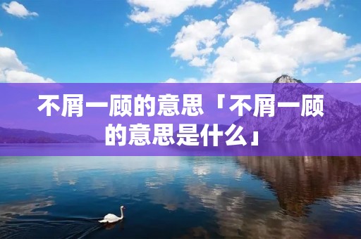 不屑一顾的意思「不屑一顾的意思是什么」
