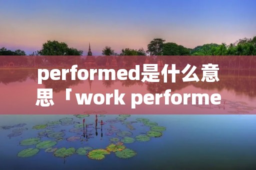 performed是什么意思「work performed是什么意思」