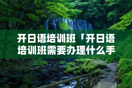开日语培训班「开日语培训班需要办理什么手续」 开日语培训班「开日语培训班需要办理什么手续」