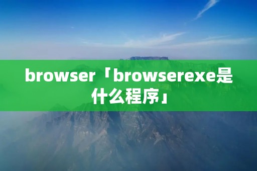 browser「browserexe是什么程序」 browser「browserexe是什么程序」