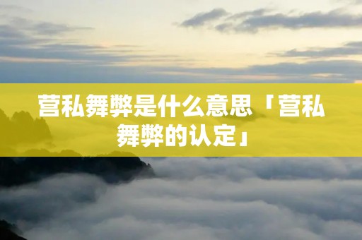 营私舞弊是什么意思「营私舞弊的认定」