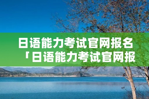 日语能力考试官网报名「日语能力考试官网报名2020」