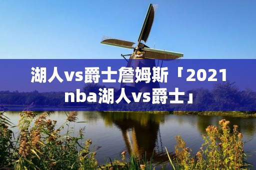 湖人vs爵士詹姆斯「2021nba湖人vs爵士」 湖人vs爵士詹姆斯「2021nba湖人vs爵士」
