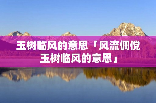 玉树临风的意思「风流倜傥玉树临风的意思」