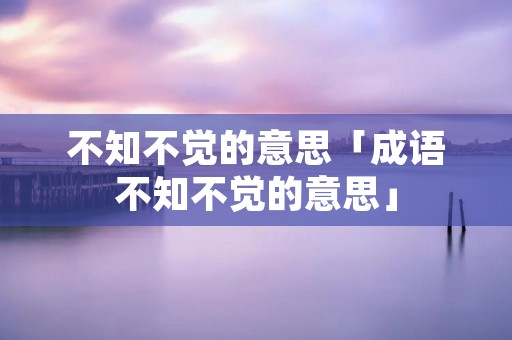 不知不觉的意思「成语不知不觉的意思」