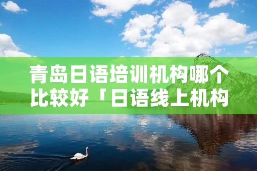 青岛日语培训机构哪个比较好「日语线上机构哪个好」
