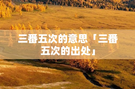 三番五次的意思「三番五次的出处」
