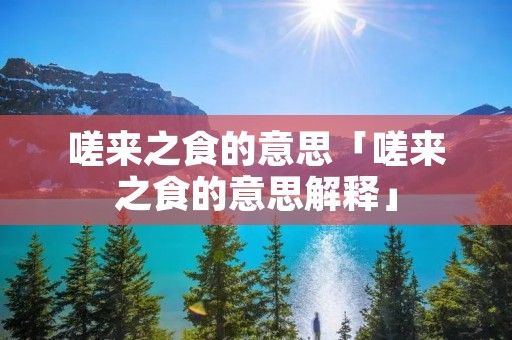 嗟来之食的意思「嗟来之食的意思解释」
