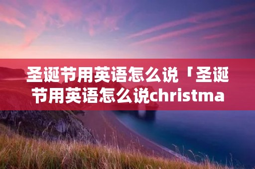 圣诞节用英语怎么说「圣诞节用英语怎么说christmas」 圣诞节用英语怎么说「圣诞节用英语怎么说christmas」
