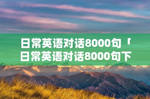 日常英语对话8000句「日常英语对话8000句下载」