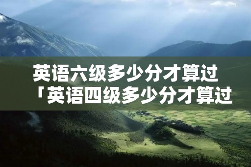 英语六级多少分才算过「英语四级多少分才算过」