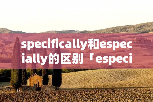 specifically和especially的区别「especially和specially的区别例题」