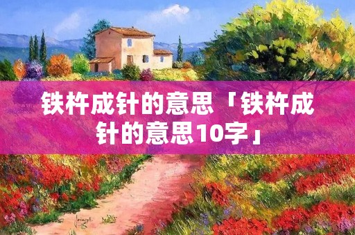 铁杵成针的意思「铁杵成针的意思10字」