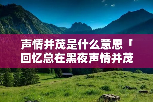 声情并茂是什么意思「回忆总在黑夜声情并茂是什么意思」 声情并茂是什么意思「回忆总在黑夜声情并茂是什么意思」