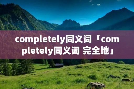 completely同义词「completely同义词 完全地」 completely同义词「completely同义词 完全地」