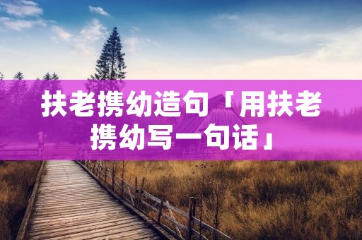 扶老携幼造句「用扶老携幼写一句话」