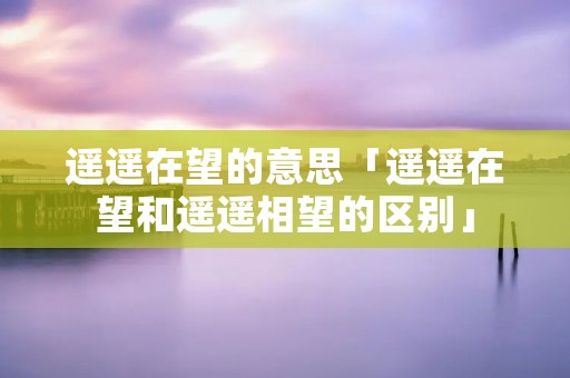 遥遥在望的意思「遥遥在望和遥遥相望的区别」