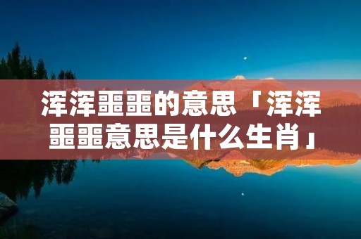 浑浑噩噩的意思「浑浑噩噩意思是什么生肖」