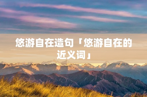 悠游自在造句「悠游自在的近义词」 悠游自在造句「悠游自在的近义词」