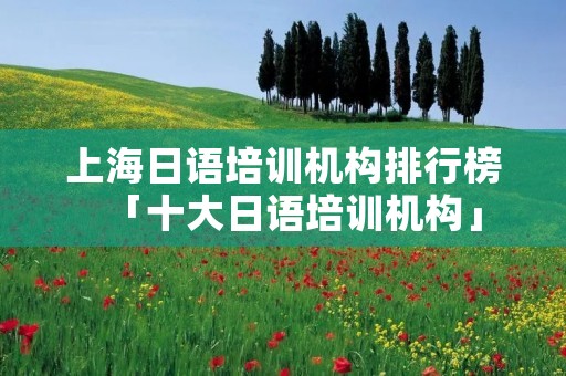 上海日语培训机构排行榜「十大日语培训机构」 上海日语培训机构排行榜「十大日语培训机构」