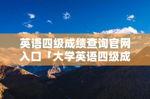 英语四级成绩查询官网入口「大学英语四级成绩查询官网入口」