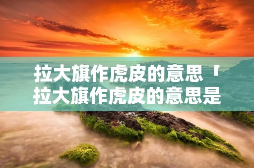 拉大旗作虎皮的意思「拉大旗作虎皮的意思是贬义词」