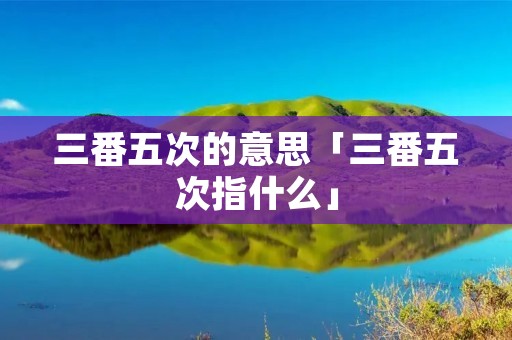 三番五次的意思「三番五次指什么」