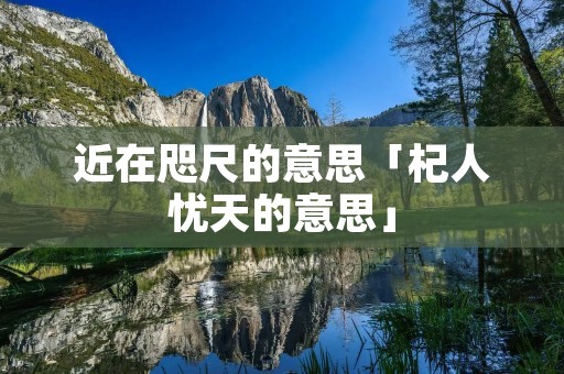 近在咫尺的意思「杞人忧天的意思」 近在咫尺的意思「杞人忧天的意思」