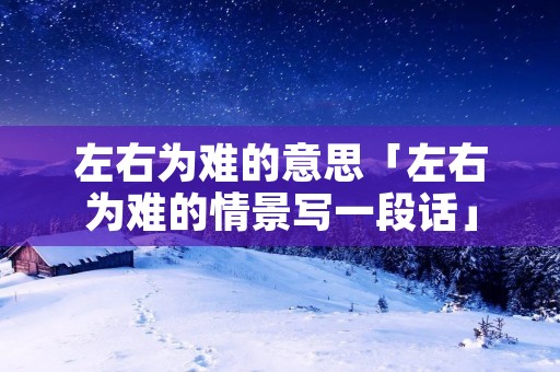 左右为难的意思「左右为难的情景写一段话」