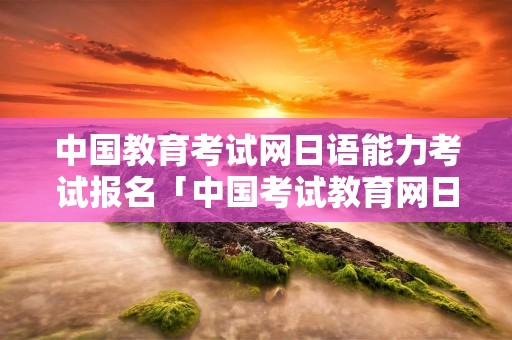 中国教育考试网日语能力考试报名「中国考试教育网日语能力水平测试」