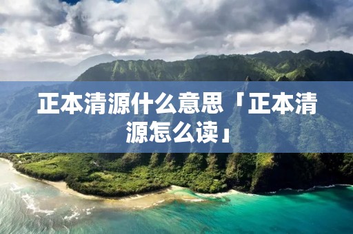 正本清源什么意思「正本清源怎么读」
