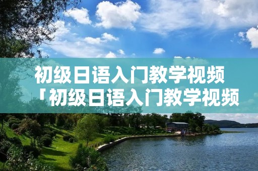 初级日语入门教学视频「初级日语入门教学视频全集」 初级日语入门教学视频「初级日语入门教学视频全集」