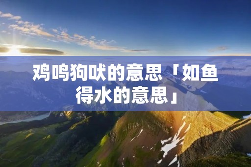 鸡鸣狗吠的意思「如鱼得水的意思」