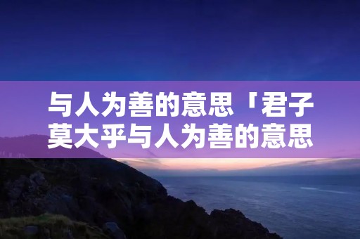 与人为善的意思「君子莫大乎与人为善的意思」 与人为善的意思「君子莫大乎与人为善的意思」