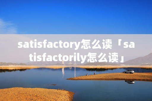 satisfactory怎么读「satisfactorily怎么读」 satisfactory怎么读「satisfactorily怎么读」