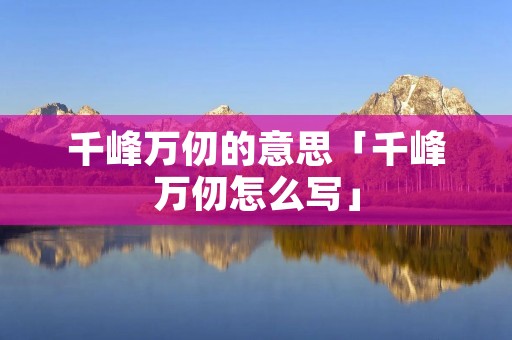 千峰万仞的意思「千峰万仞怎么写」 千峰万仞的意思「千峰万仞怎么写」