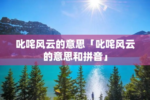 叱咤风云的意思「叱咤风云的意思和拼音」 叱咤风云的意思「叱咤风云的意思和拼音」