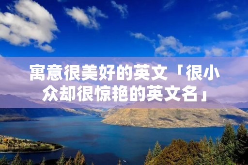 寓意很美好的英文「很小众却很惊艳的英文名」 寓意很美好的英文「很小众却很惊艳的英文名」