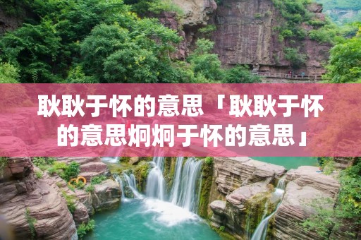 耿耿于怀的意思「耿耿于怀的意思炯炯于怀的意思」