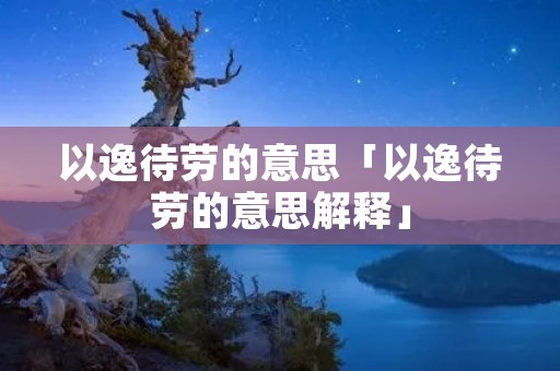 以逸待劳的意思「以逸待劳的意思解释」