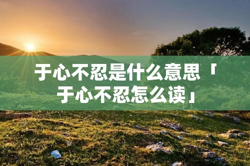 于心不忍是什么意思「于心不忍怎么读」 于心不忍是什么意思「于心不忍怎么读」