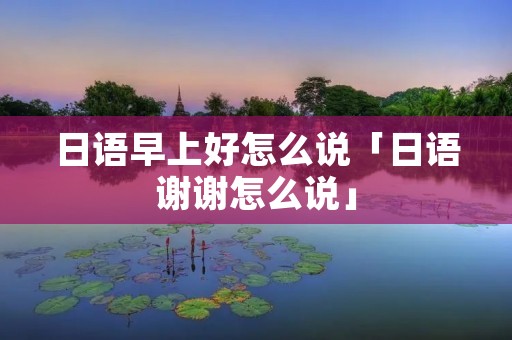 日语早上好怎么说「日语谢谢怎么说」