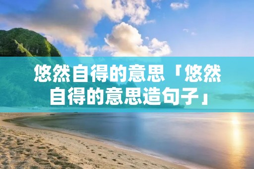 悠然自得的意思「悠然自得的意思造句子」