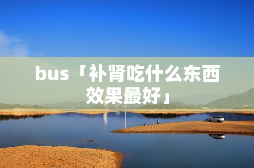 bus「补肾吃什么东西效果最好」 bus「补肾吃什么东西效果最好」