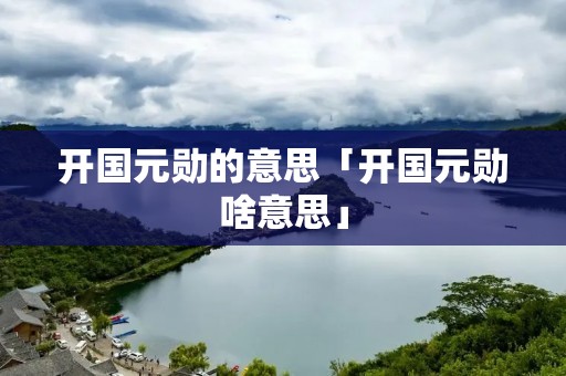 开国元勋的意思「开国元勋啥意思」