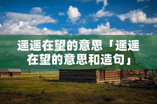 遥遥在望的意思「遥遥在望的意思和造句」