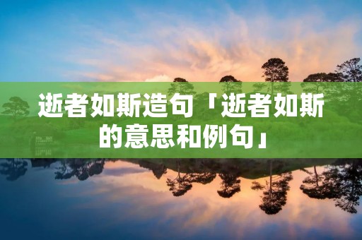 逝者如斯造句「逝者如斯的意思和例句」