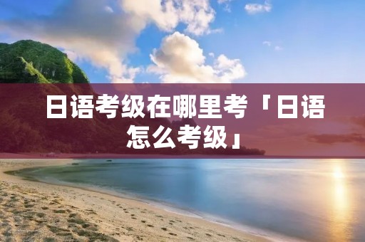 日语考级在哪里考「日语怎么考级」